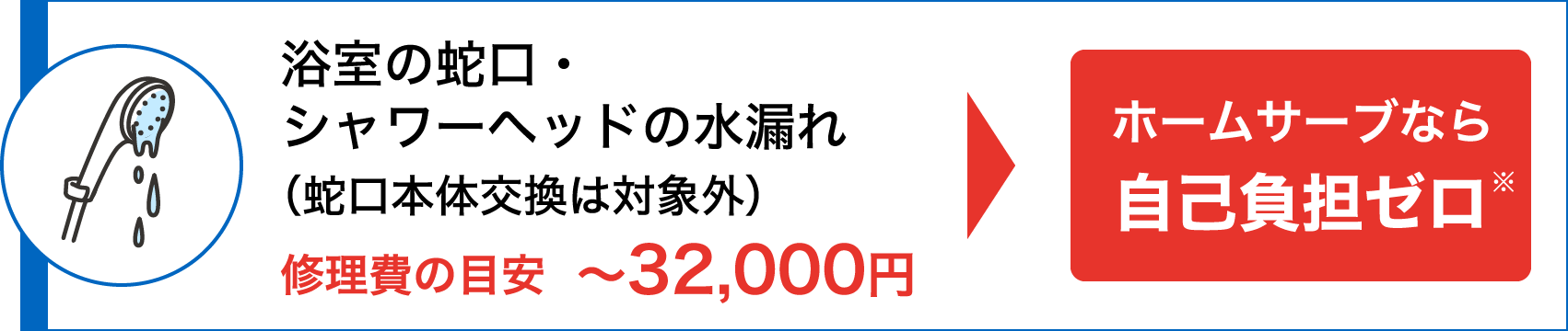 浴室の蛇口・シャワーヘッドの水漏れ（蛇口本体交換は対象外）修理費の目安〜32,000円 → ホームサーブなら自己負担ゼロ※